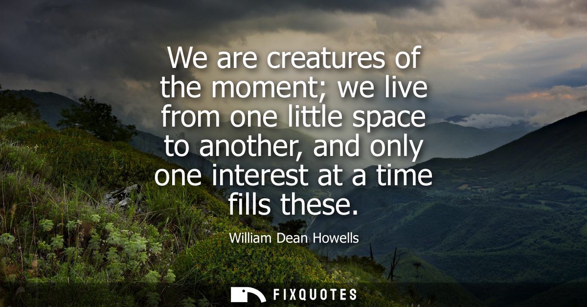 We are creatures of the moment we live from one little space to another, and only one interest at a time fills these