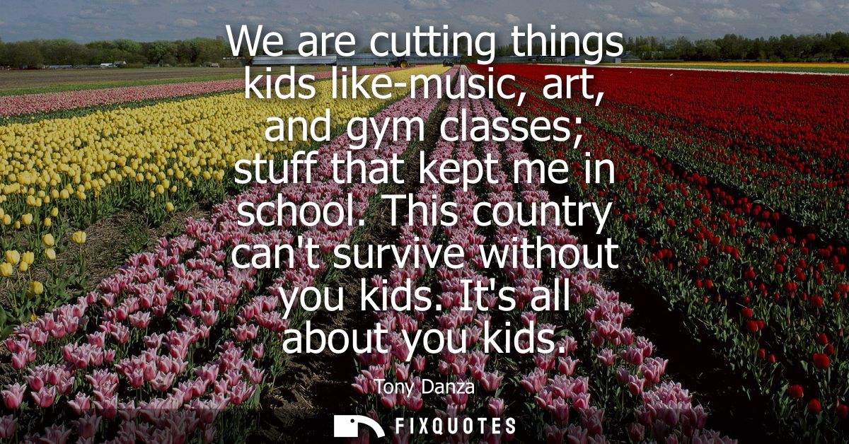 We are cutting things kids like-music, art, and gym classes stuff that kept me in school. This country cant survive with