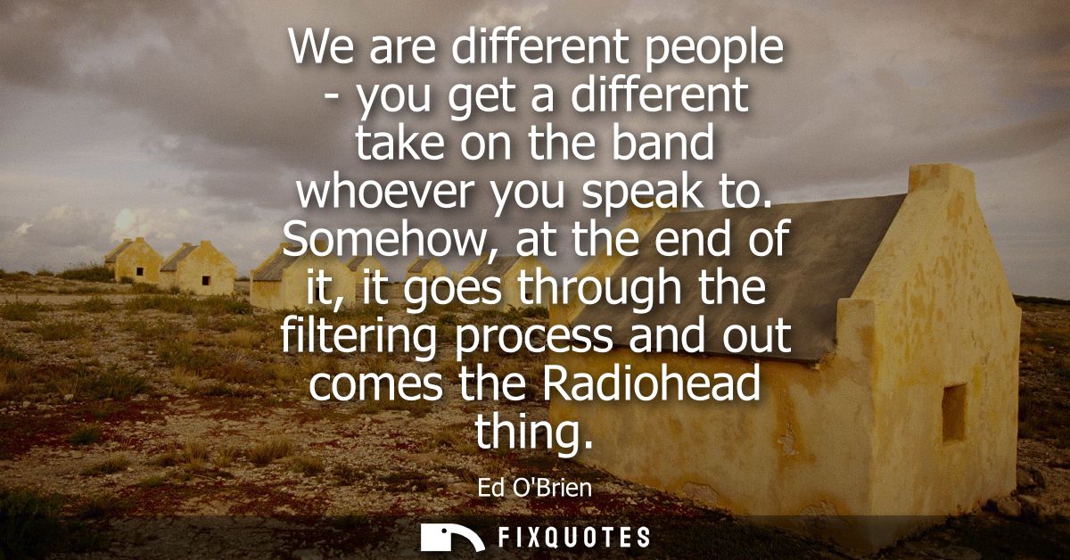 We are different people - you get a different take on the band whoever you speak to. Somehow, at the end of it, it goes 