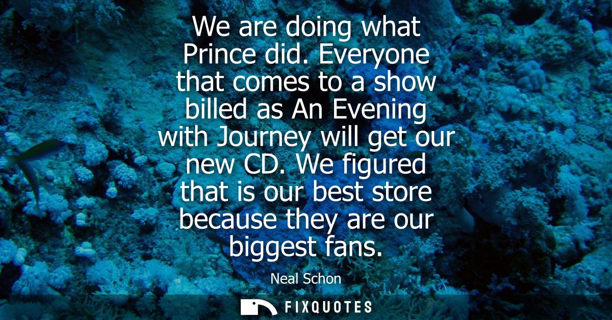 We are doing what Prince did. Everyone that comes to a show billed as An Evening with Journey will get our new CD.