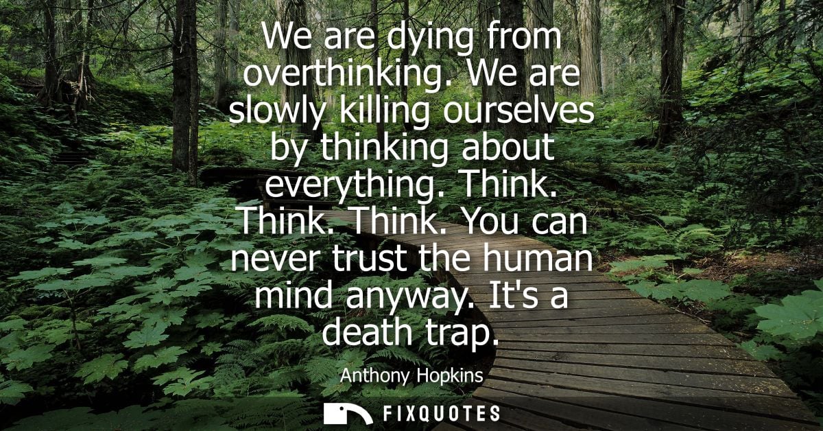 We are dying from overthinking. We are slowly killing ourselves by thinking about everything. Think. Think. Think. You c