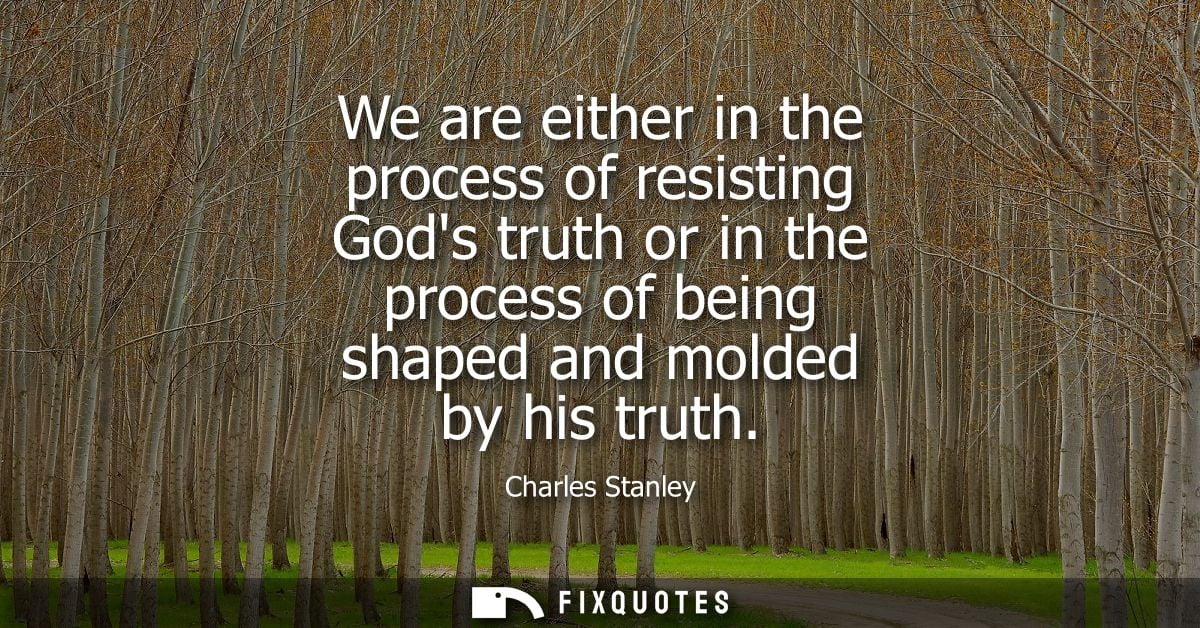 We are either in the process of resisting Gods truth or in the process of being shaped and molded by his truth