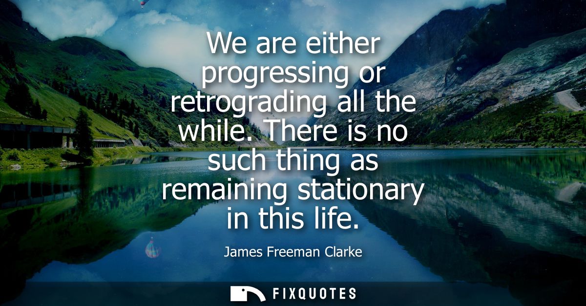 We are either progressing or retrograding all the while. There is no such thing as remaining stationary in this life