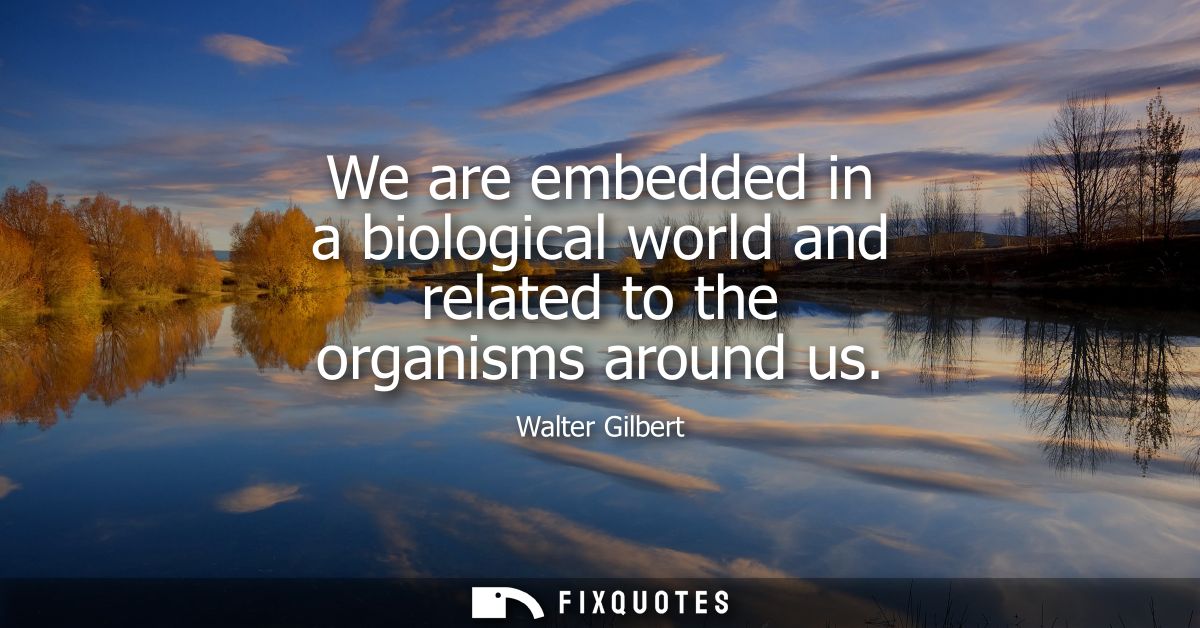We are embedded in a biological world and related to the organisms around us