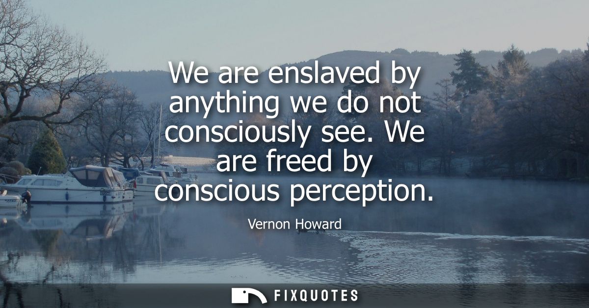 We are enslaved by anything we do not consciously see. We are freed by conscious perception