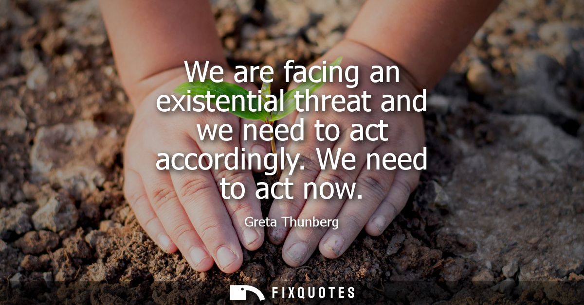 We are facing an existential threat and we need to act accordingly. We need to act now