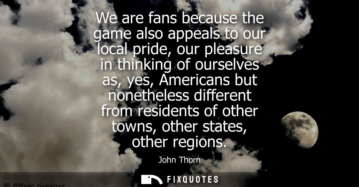 We are fans because the game also appeals to our local pride, our pleasure in thinking of ourselves as, yes, Americans b