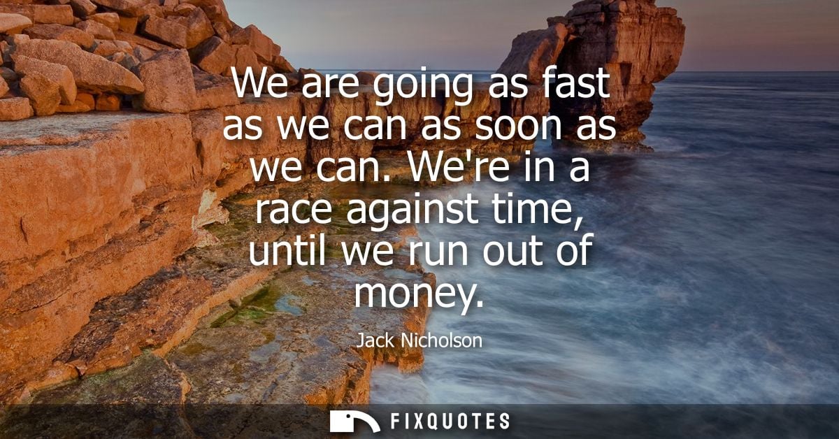 We are going as fast as we can as soon as we can. Were in a race against time, until we run out of money