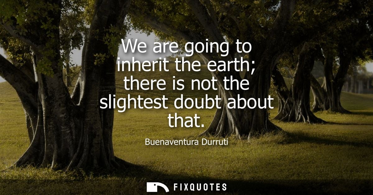 We are going to inherit the earth there is not the slightest doubt about that