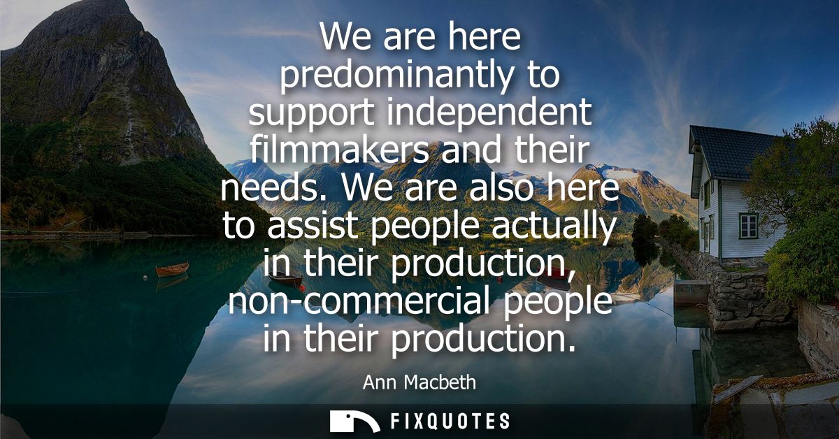 We are here predominantly to support independent filmmakers and their needs. We are also here to assist people actually 