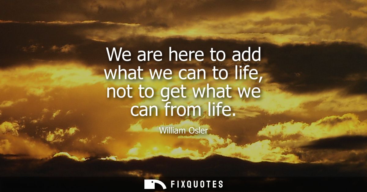 We are here to add what we can to life, not to get what we can from life