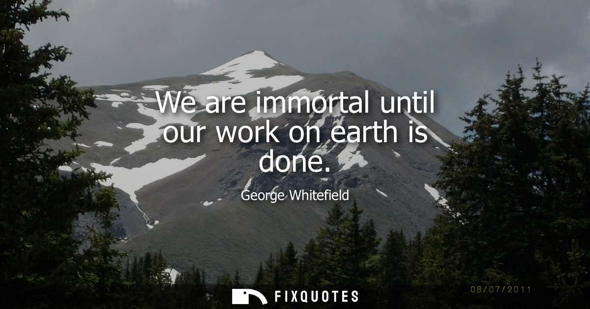 We are immortal until our work on earth is done