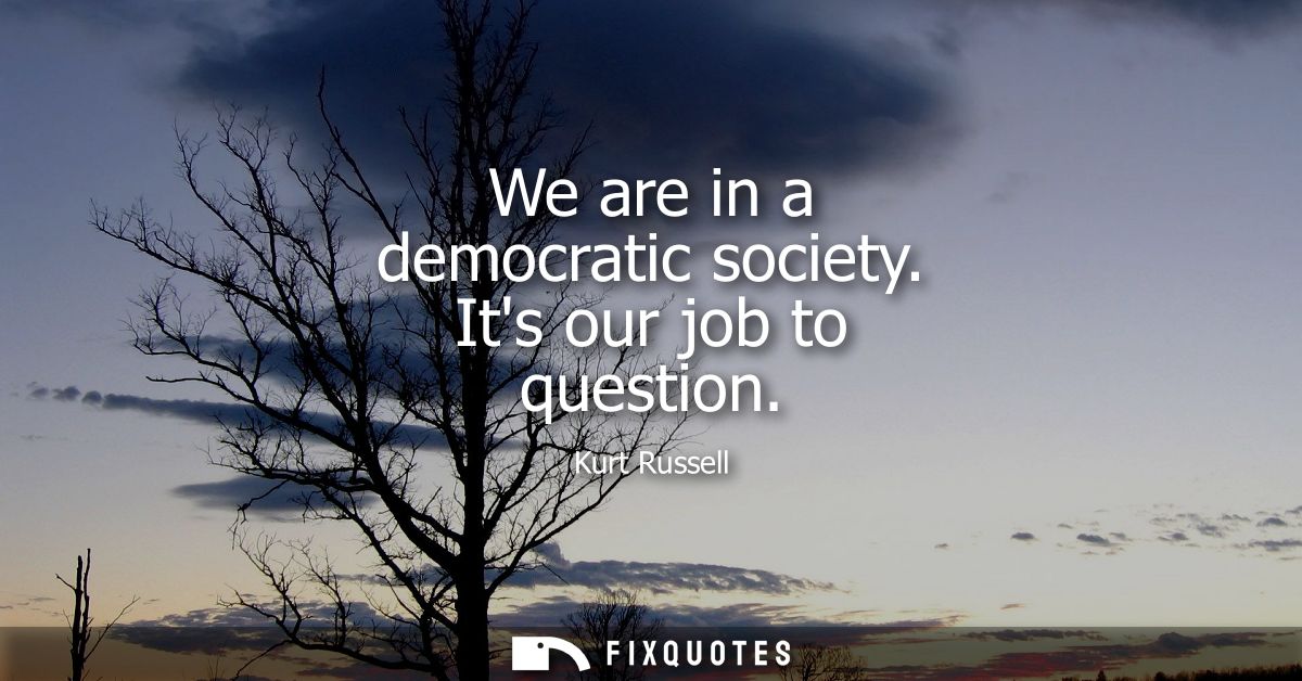 We are in a democratic society. Its our job to question