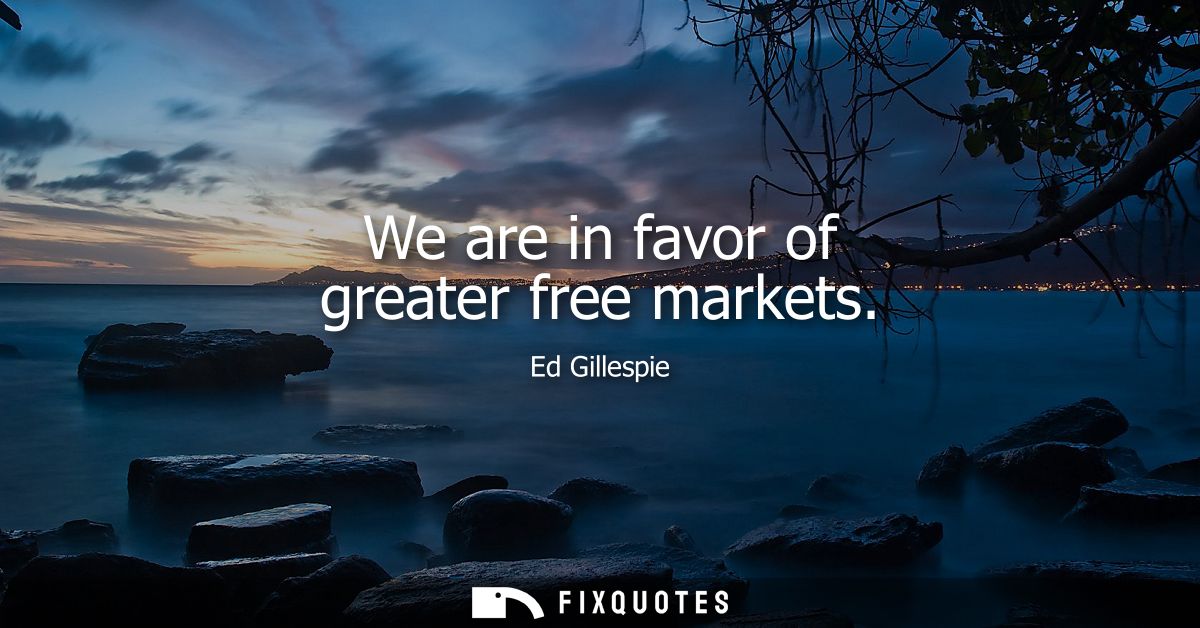 We are in favor of greater free markets