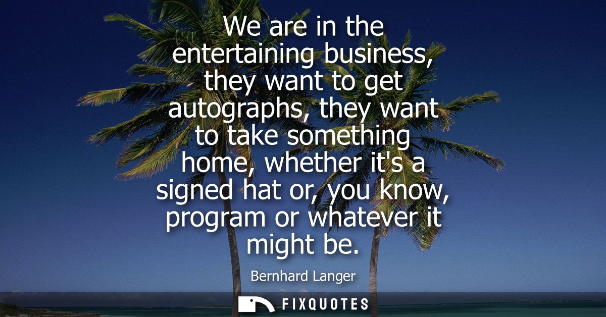 We are in the entertaining business, they want to get autographs, they want to take something home, whether its a signed