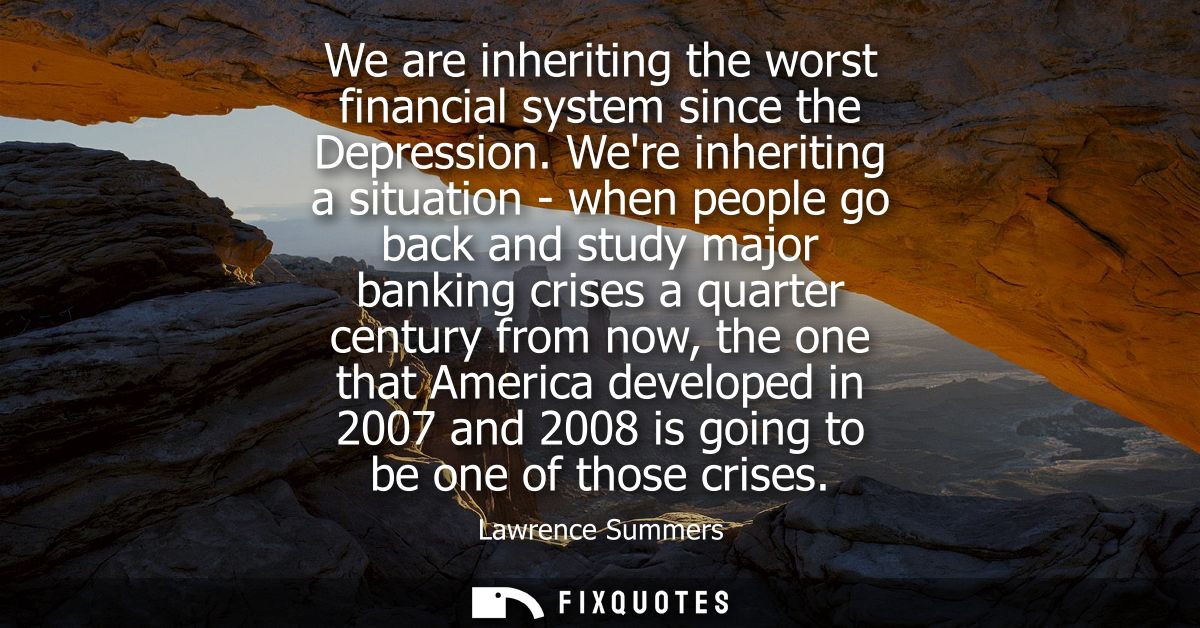We are inheriting the worst financial system since the Depression. Were inheriting a situation - when people go back and