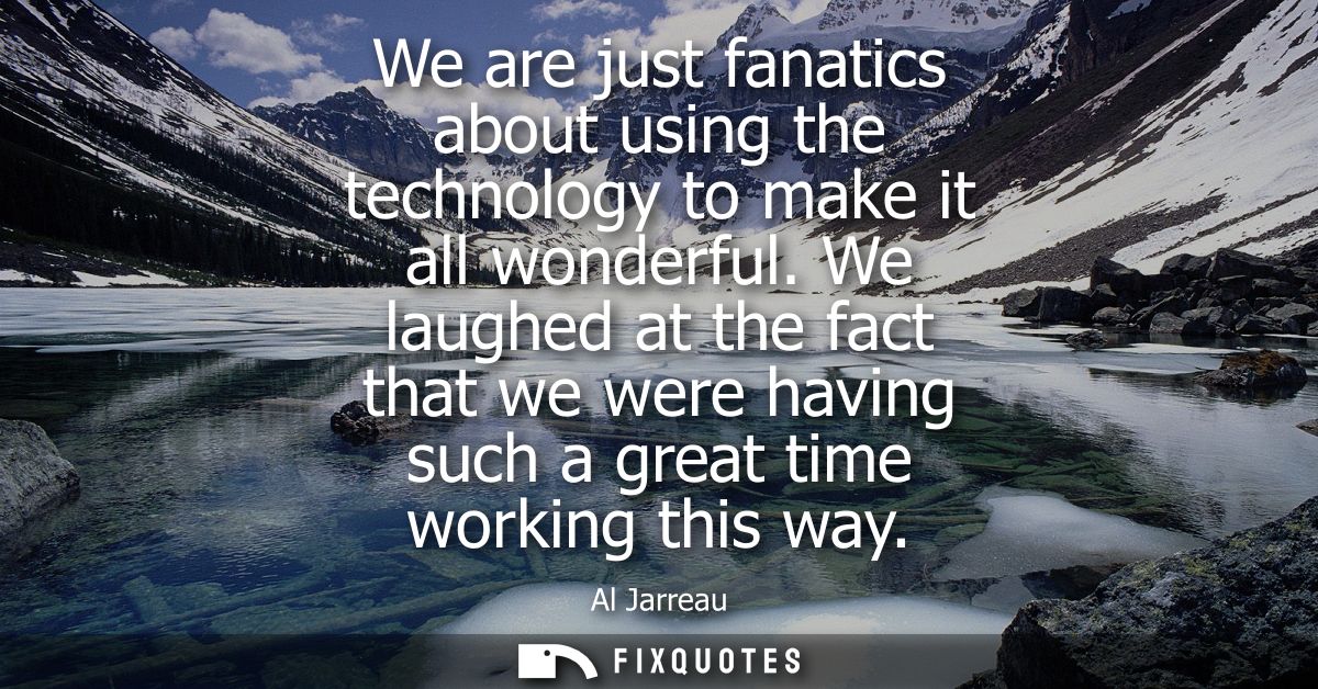 We are just fanatics about using the technology to make it all wonderful. We laughed at the fact that we were having suc