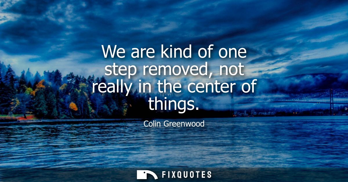 We are kind of one step removed, not really in the center of things