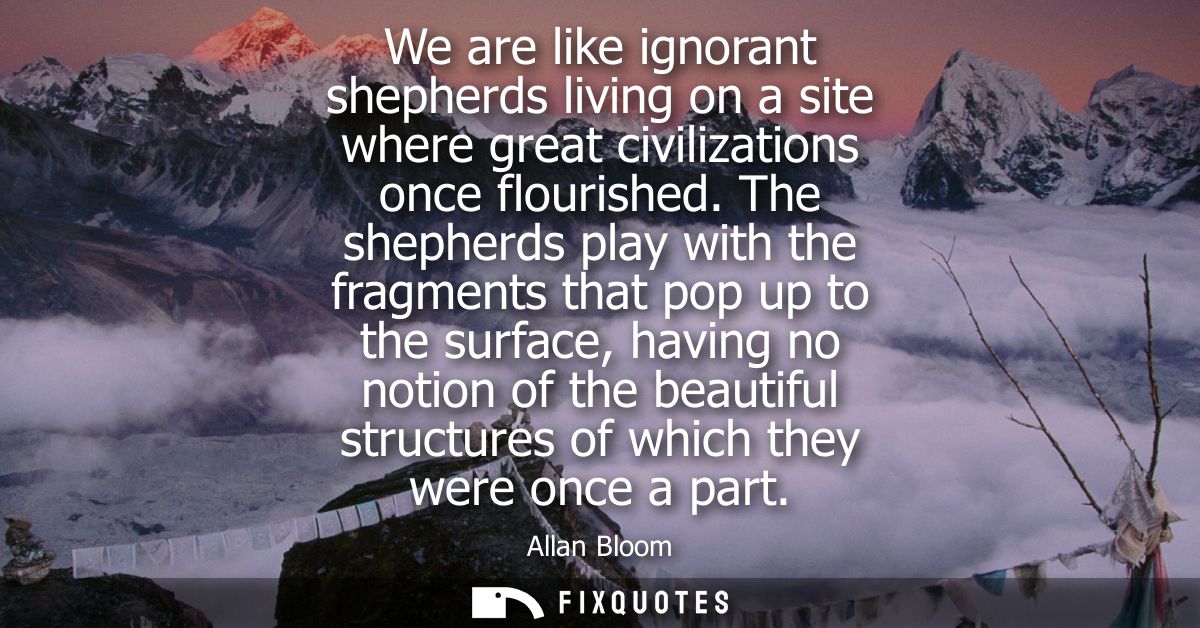 We are like ignorant shepherds living on a site where great civilizations once flourished. The shepherds play with the f