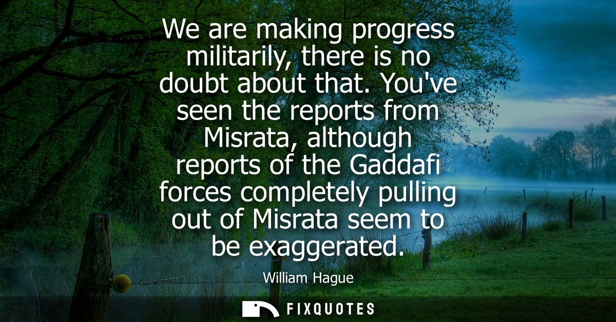 We are making progress militarily, there is no doubt about that. Youve seen the reports from Misrata, although reports o