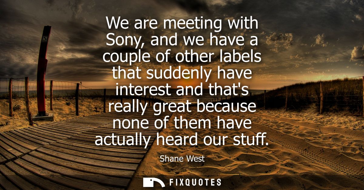 We are meeting with Sony, and we have a couple of other labels that suddenly have interest and thats really great becaus