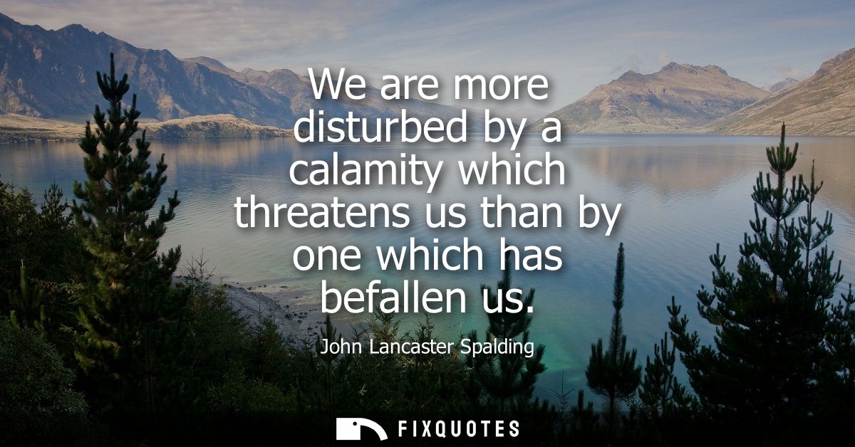 We are more disturbed by a calamity which threatens us than by one which has befallen us