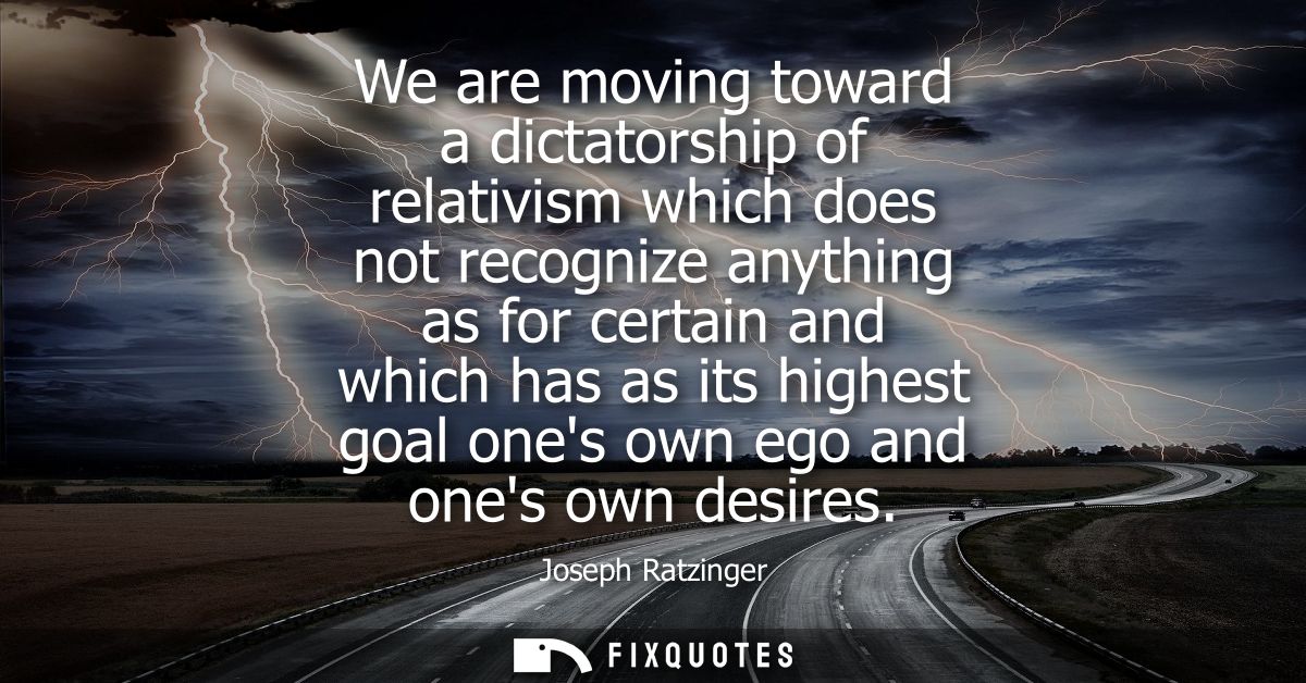 We are moving toward a dictatorship of relativism which does not recognize anything as for certain and which has as its 
