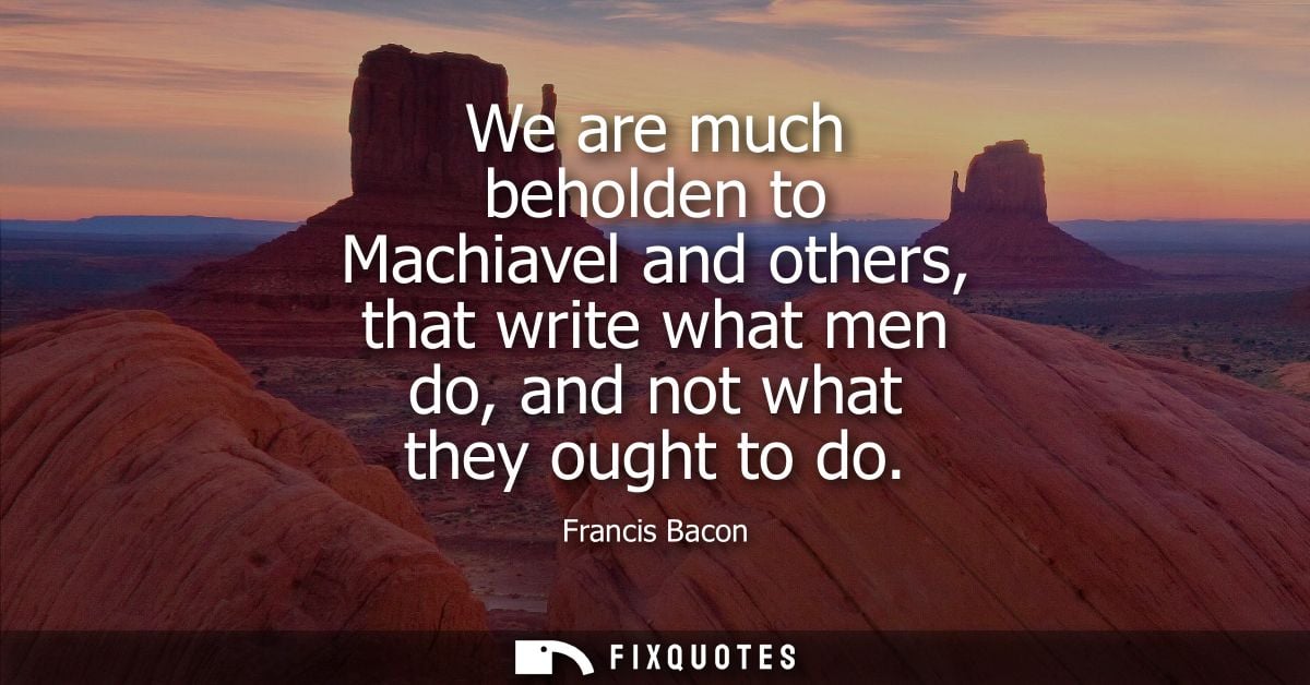 We are much beholden to Machiavel and others, that write what men do, and not what they ought to do - Francis Bacon
