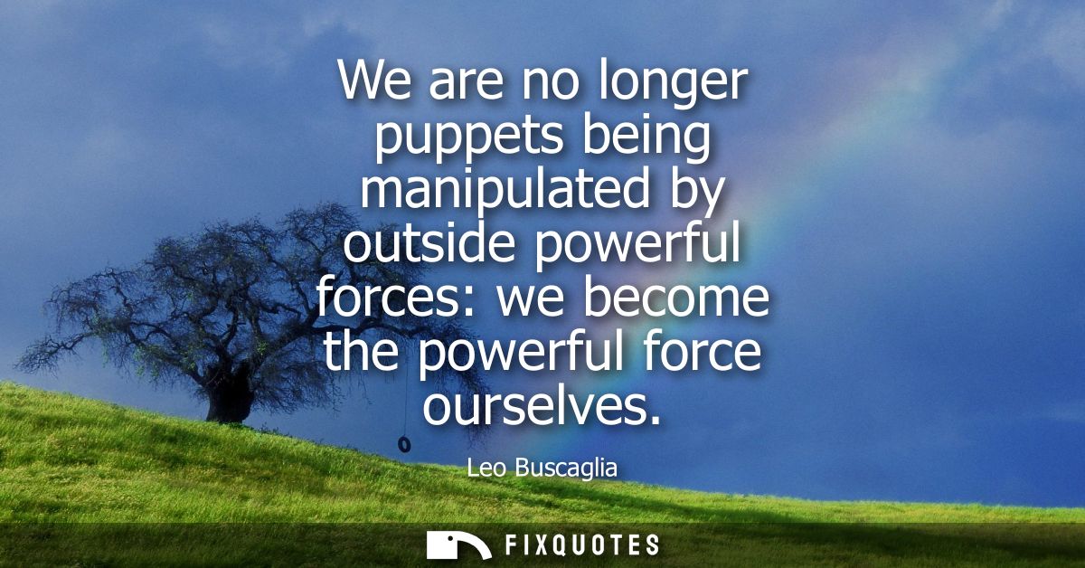 We are no longer puppets being manipulated by outside powerful forces: we become the powerful force ourselves