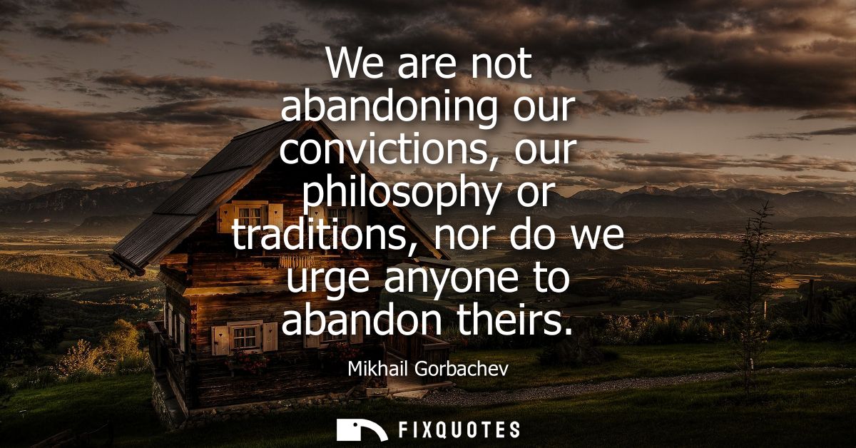 We are not abandoning our convictions, our philosophy or traditions, nor do we urge anyone to abandon theirs