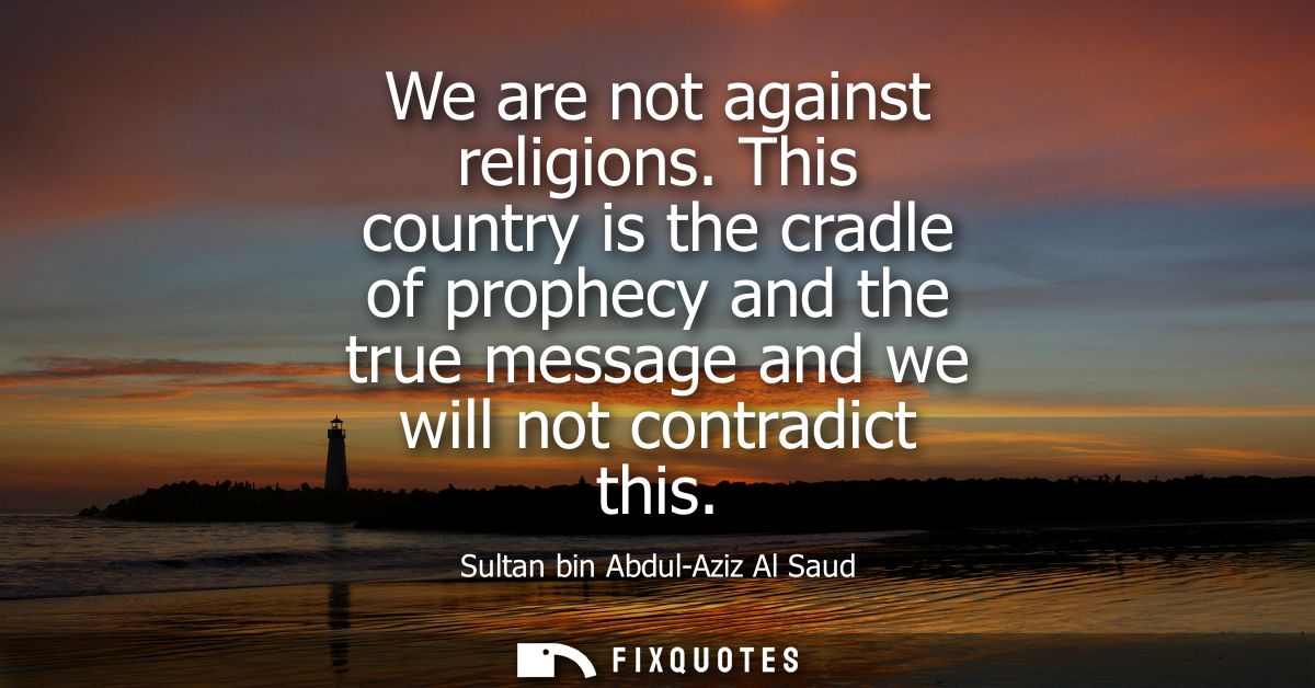 We are not against religions. This country is the cradle of prophecy and the true message and we will not contradict thi