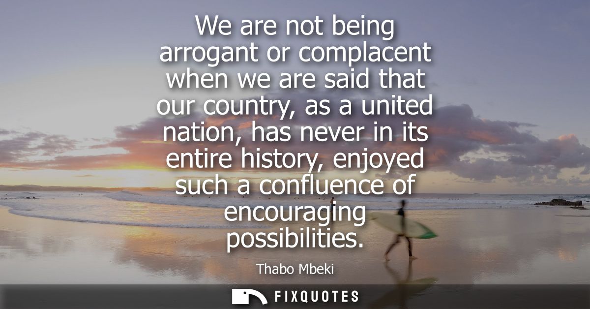 We are not being arrogant or complacent when we are said that our country, as a united nation, has never in its entire h
