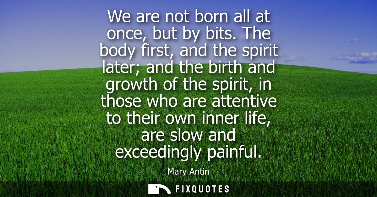 We are not born all at once, but by bits. The body first, and the spirit later and the birth and growth of the spirit, i