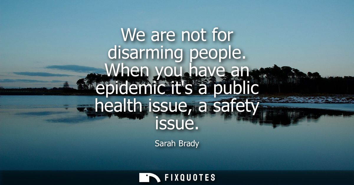 We are not for disarming people. When you have an epidemic its a public health issue, a safety issue