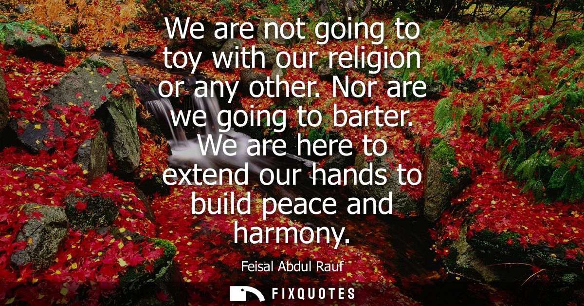 We are not going to toy with our religion or any other. Nor are we going to barter. We are here to extend our hands to b