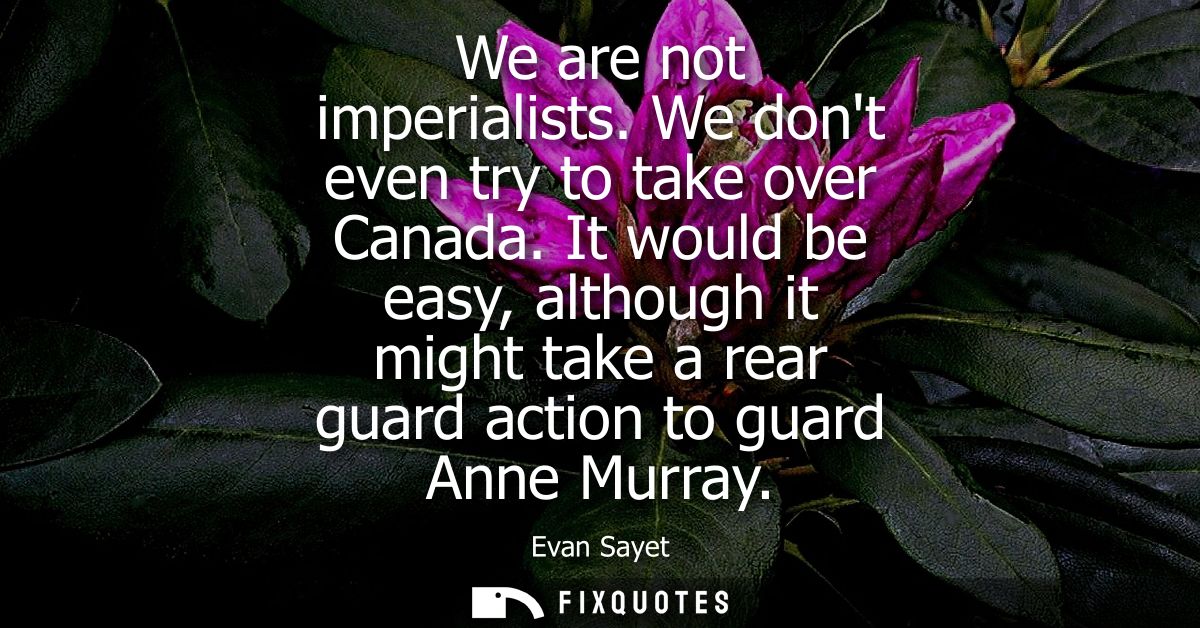 We are not imperialists. We dont even try to take over Canada. It would be easy, although it might take a rear guard act