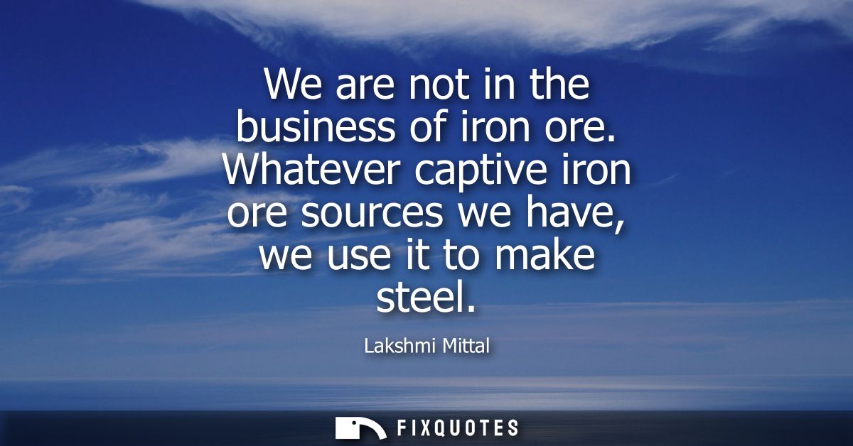We are not in the business of iron ore. Whatever captive iron ore sources we have, we use it to make steel