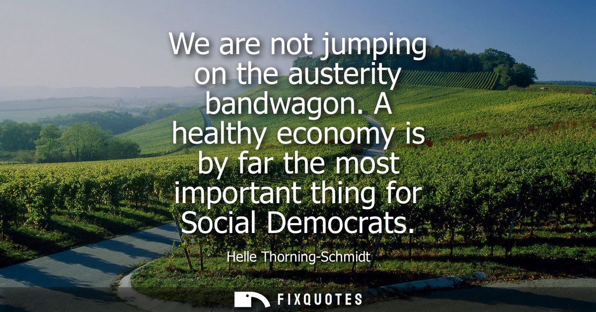 We are not jumping on the austerity bandwagon. A healthy economy is by far the most important thing for Social Democrats