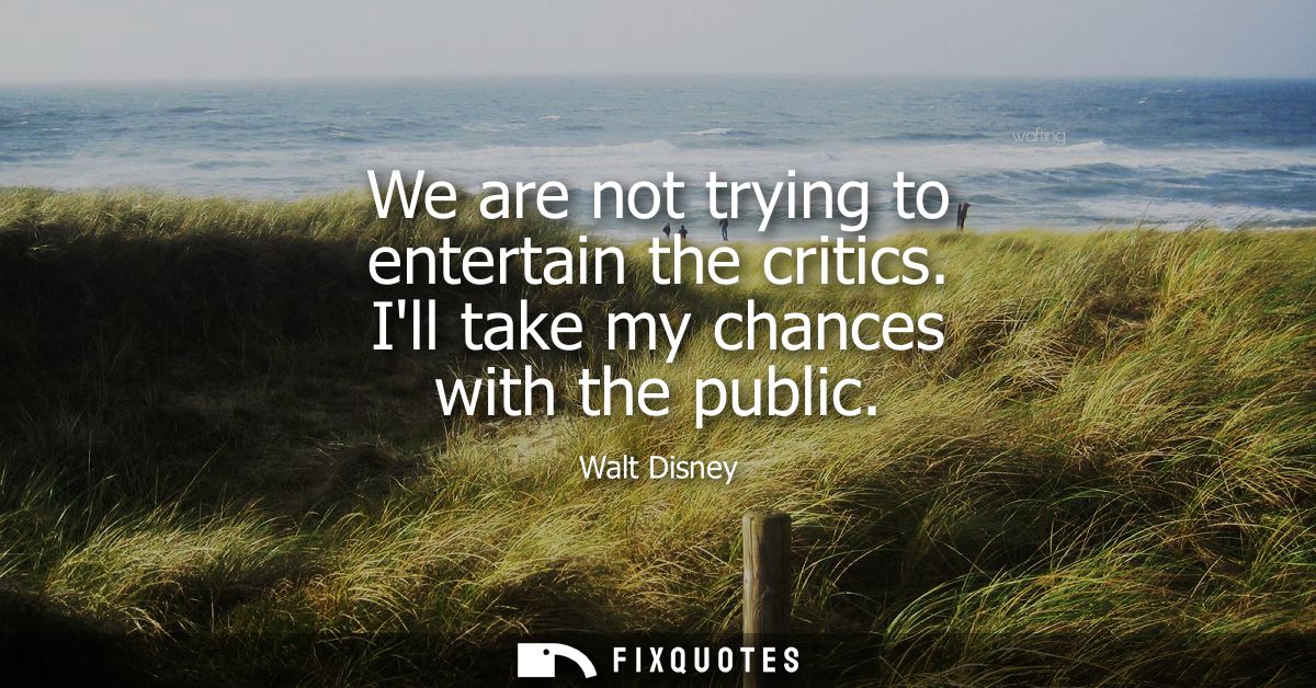 We are not trying to entertain the critics. Ill take my chances with the public
