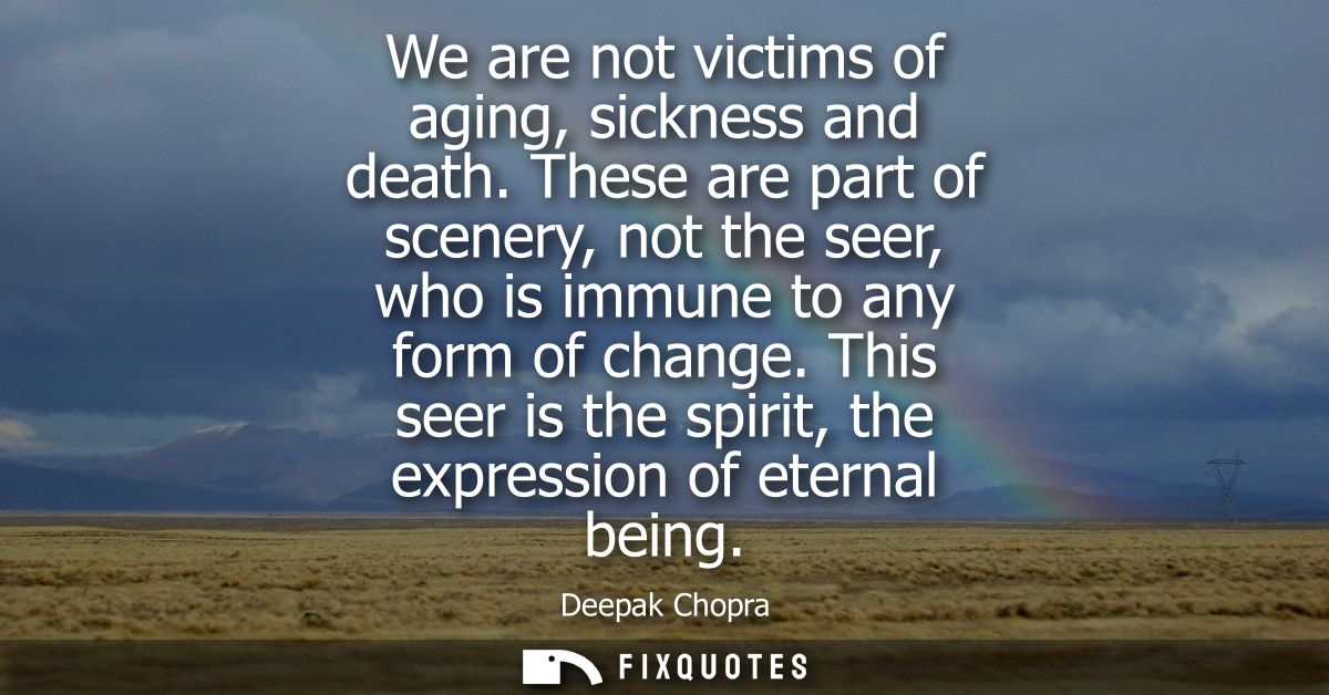 We are not victims of aging, sickness and death. These are part of scenery, not the seer, who is immune to any form of c