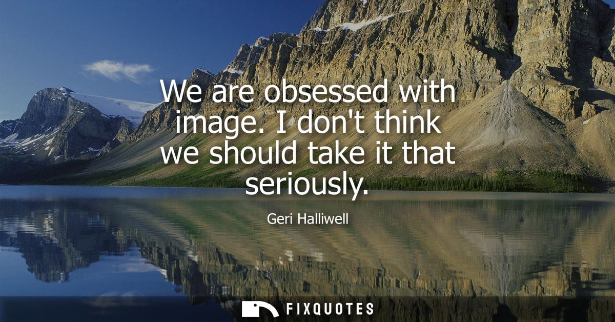 We are obsessed with image. I dont think we should take it that seriously