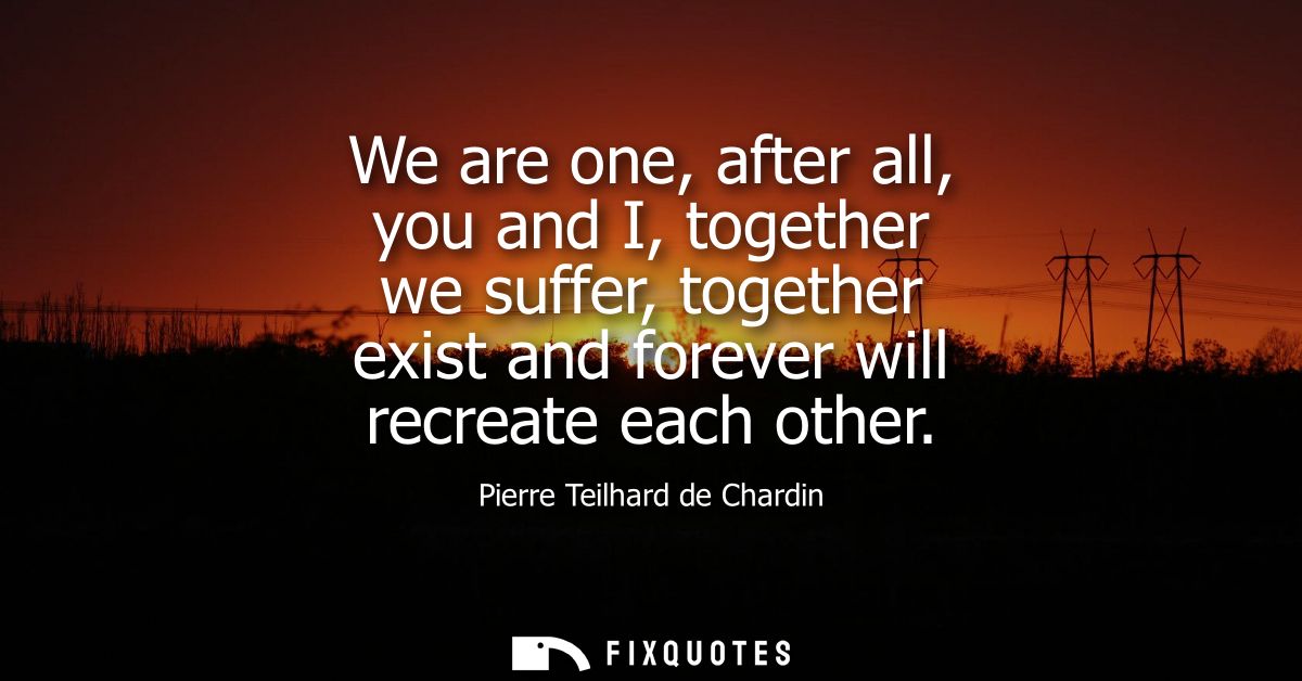 We are one, after all, you and I, together we suffer, together exist and forever will recreate each other