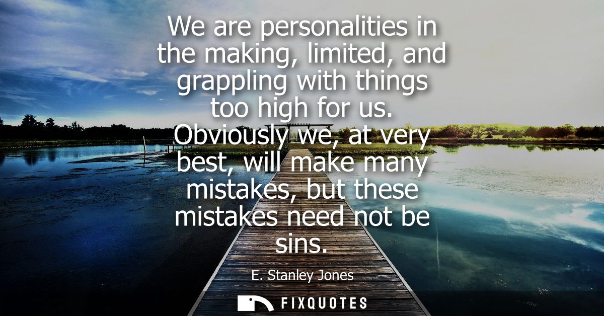 We are personalities in the making, limited, and grappling with things too high for us. Obviously we, at very best, will