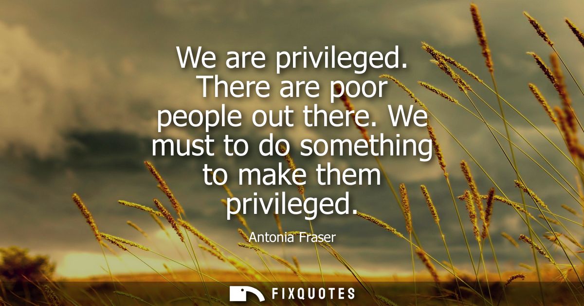 We are privileged. There are poor people out there. We must to do something to make them privileged