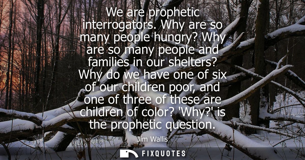 We are prophetic interrogators. Why are so many people hungry? Why are so many people and families in our shelters? Why 