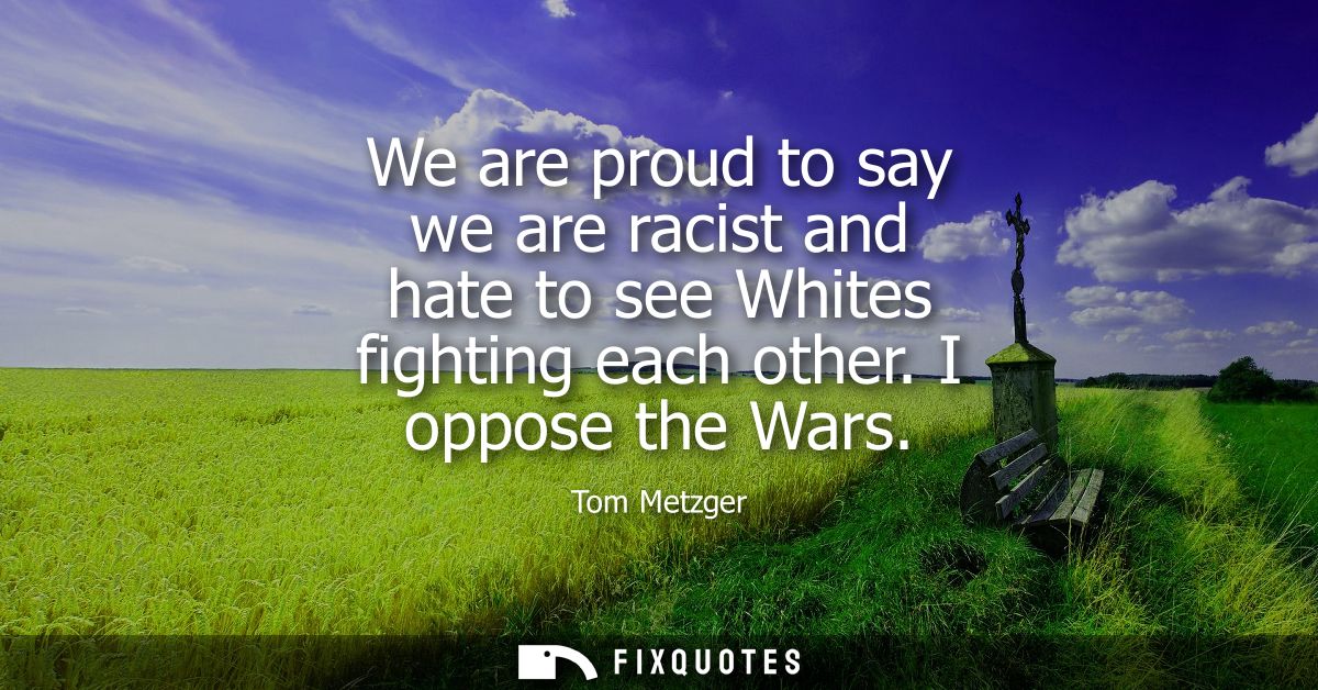 We are proud to say we are racist and hate to see Whites fighting each other. I oppose the Wars