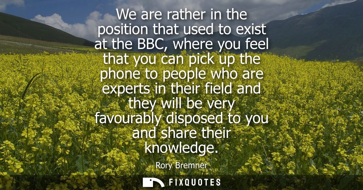 We are rather in the position that used to exist at the BBC, where you feel that you can pick up the phone to people who