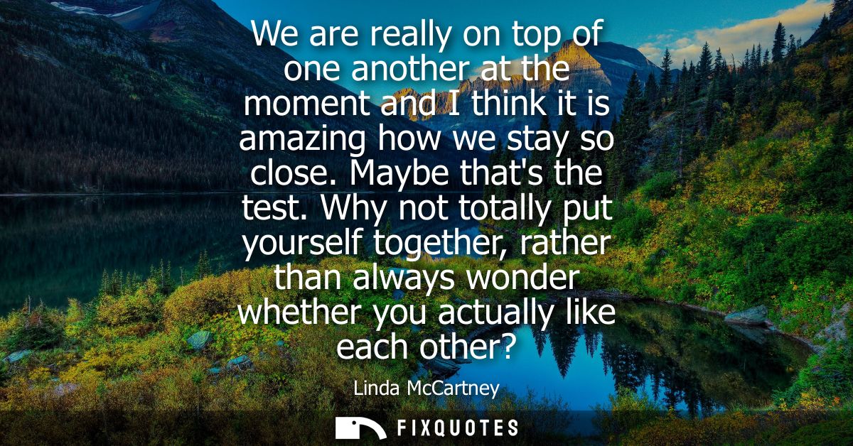 We are really on top of one another at the moment and I think it is amazing how we stay so close. Maybe thats the test.