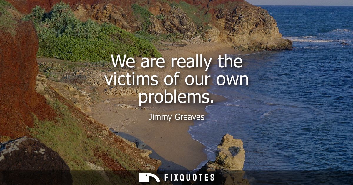 We are really the victims of our own problems