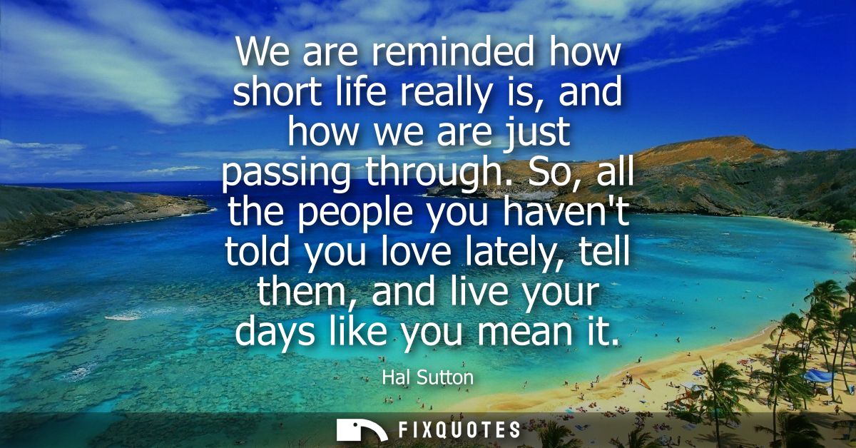 We are reminded how short life really is, and how we are just passing through. So, all the people you havent told you lo